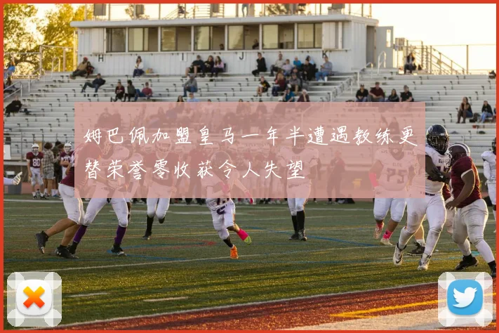 姆巴佩加盟皇马一年半遭遇教练更替荣誉零收获令人失望