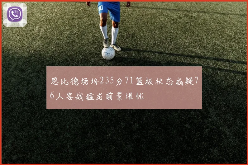 恩比德场均235分71篮板状态成疑76人客战猛龙前景堪忧
