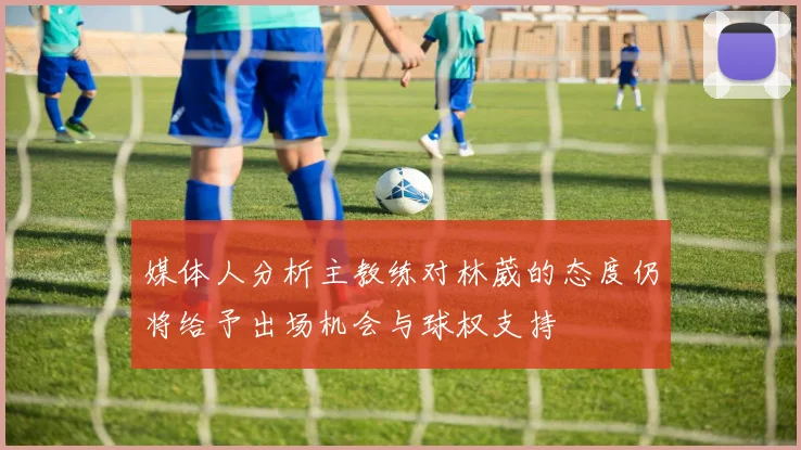媒体人分析主教练对林葳的态度仍将给予出场机会与球权支持