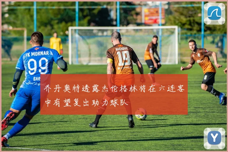 乔丹奥特透露杰伦格林将在六连客中有望复出助力球队