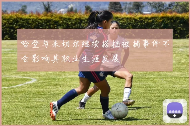 哈登与米切尔继续搭档被捕事件不会影响其职业生涯发展