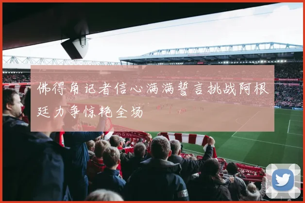 佛得角记者信心满满誓言挑战阿根廷力争惊艳全场
