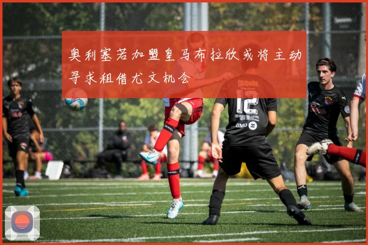 奥利塞若加盟皇马布拉欣或将主动寻求租借尤文机会