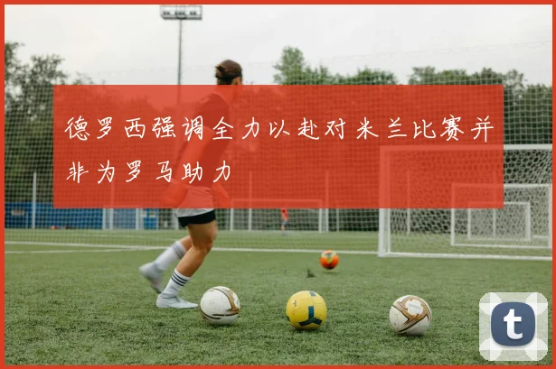 德罗西强调全力以赴对米兰比赛并非为罗马助力