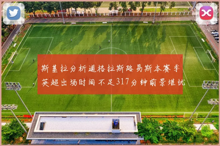 斯基拉分析道格拉斯路易斯本赛季英超出场时间不足317分钟前景堪忧