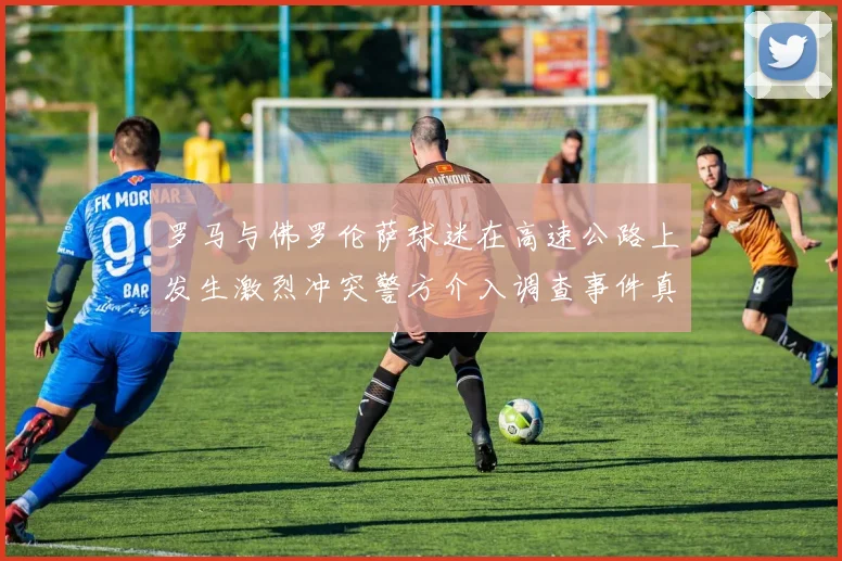 罗马与佛罗伦萨球迷在高速公路上发生激烈冲突警方介入调查事件真相