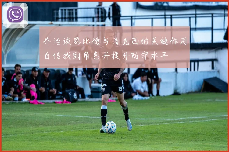 乔治谈恩比德与马克西的关键作用自信找到角色并提升防守水平