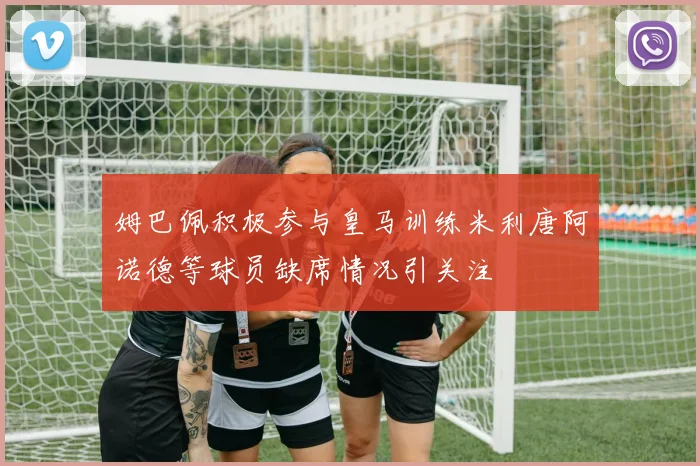 姆巴佩积极参与皇马训练米利唐阿诺德等球员缺席情况引关注