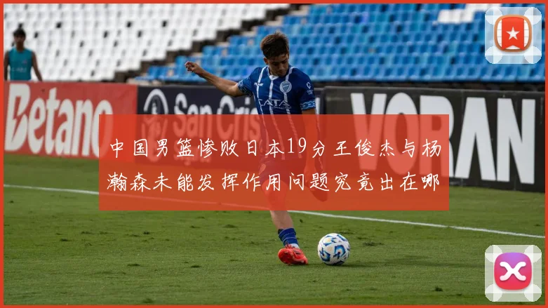 中国男篮惨败日本19分王俊杰与杨瀚森未能发挥作用问题究竟出在哪儿