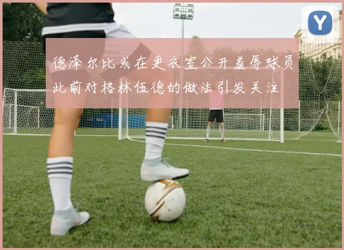 德泽尔比或在更衣室公开羞辱球员此前对格林伍德的做法引发关注