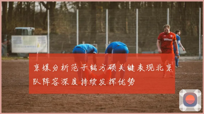 京媒分析范子铭方硕关键表现北京队阵容深度持续发挥优势