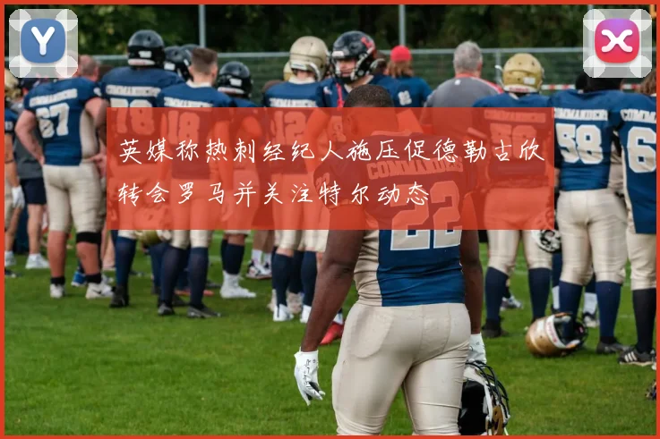 英媒称热刺经纪人施压促德勒古欣转会罗马并关注特尔动态