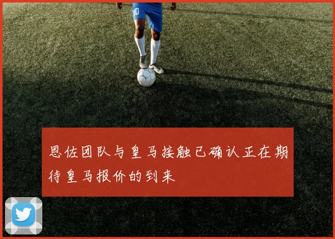 恩佐团队与皇马接触已确认正在期待皇马报价的到来