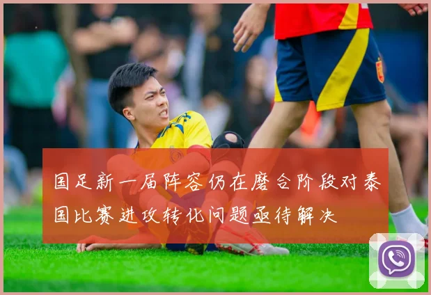 国足新一届阵容仍在磨合阶段对泰国比赛进攻转化问题亟待解决