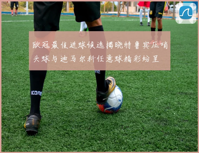 欧冠最佳进球候选揭晓特鲁宾压哨头球与迪马尔科任意球精彩纷呈