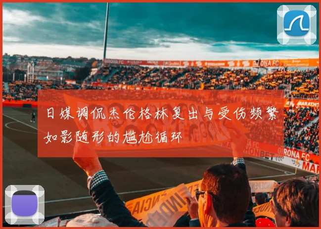 日媒调侃杰伦格林复出与受伤频繁如影随形的尴尬循环