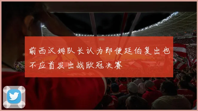 前西汉姆队长认为即便廷伯复出也不应首发出战欧冠决赛