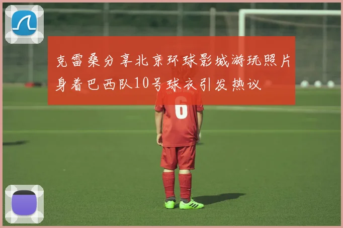 克雷桑分享北京环球影城游玩照片身着巴西队10号球衣引发热议