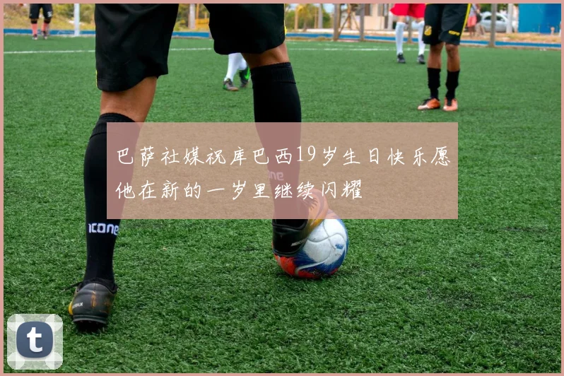 巴萨社媒祝库巴西19岁生日快乐愿他在新的一岁里继续闪耀