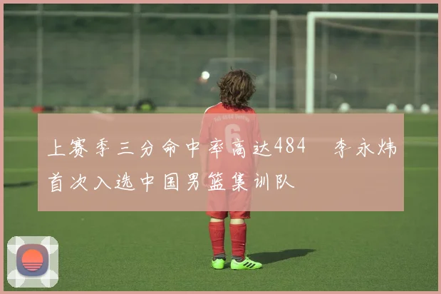 上赛季三分命中率高达484偰李永炜首次入选中国男篮集训队
