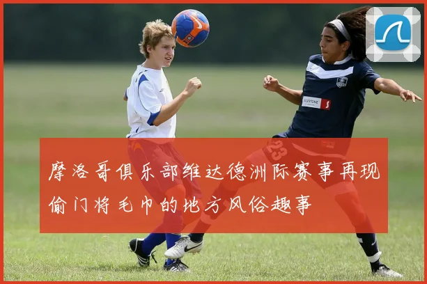 摩洛哥俱乐部维达德洲际赛事再现偷门将毛巾的地方风俗趣事